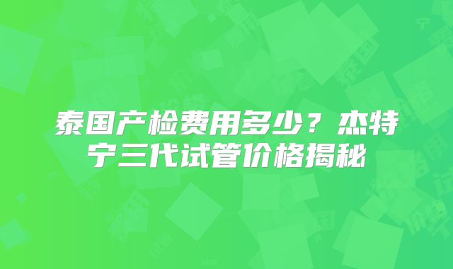 泰国产检费用多少？杰特宁三代试管价格揭秘