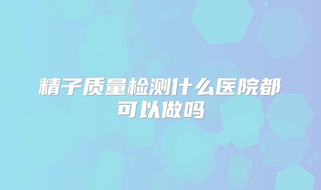 精子质量检测什么医院都可以做吗