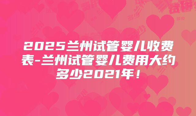 2025兰州试管婴儿收费表-兰州试管婴儿费用大约多少2021年!