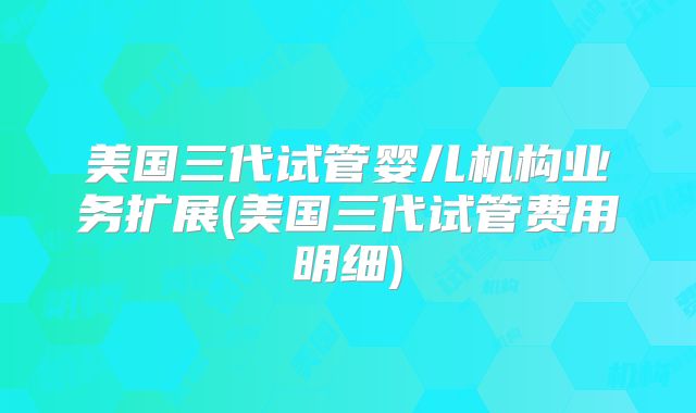 美国三代试管婴儿机构业务扩展(美国三代试管费用明细)