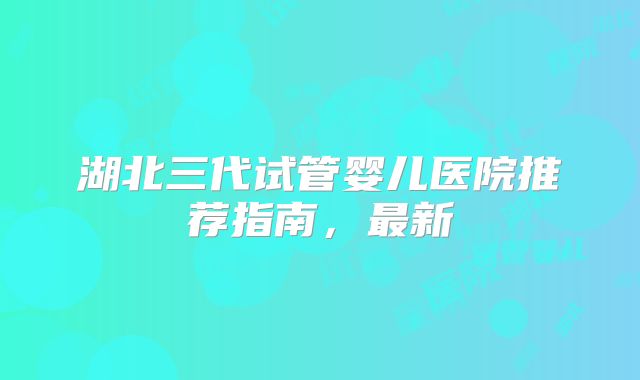 湖北三代试管婴儿医院推荐指南，最新