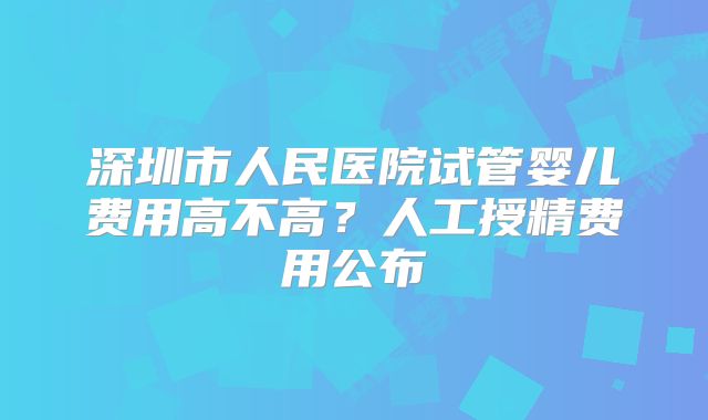深圳市人民医院试管婴儿费用高不高?人工授精费用公布