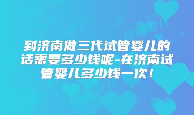 到济南做三代试管婴儿的话需要多少钱呢-在济南试管婴儿多少钱一次!