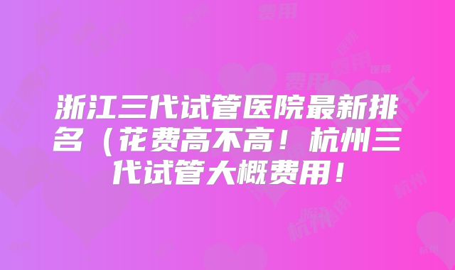 浙江三代试管医院最新排名(花费高不高!杭州三代试管大概费用!
