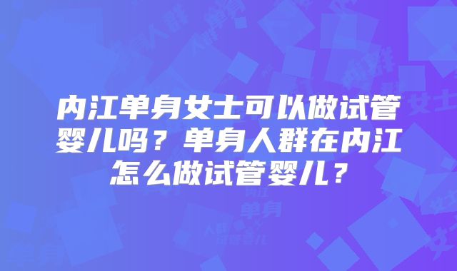 内江单身女士可以做试管婴儿吗？单身人群在内江怎么做试管婴儿？