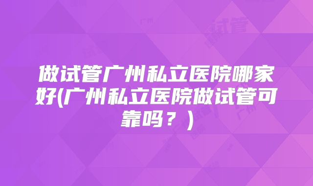 做试管广州私立医院哪家好(广州私立医院做试管可靠吗?)