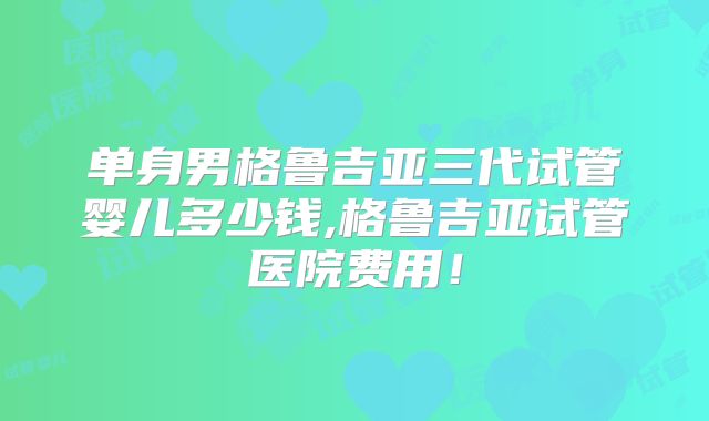单身男格鲁吉亚三代试管婴儿多少钱,格鲁吉亚试管医院费用！