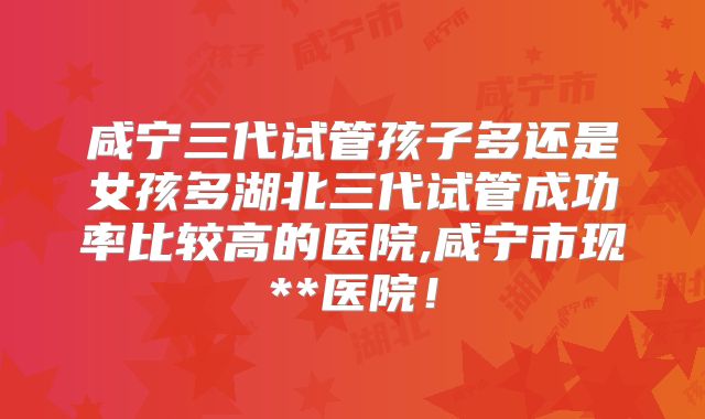 咸宁三代试管孩子多还是女孩多湖北三代试管成功率比较高的医院,咸宁市现**医院！