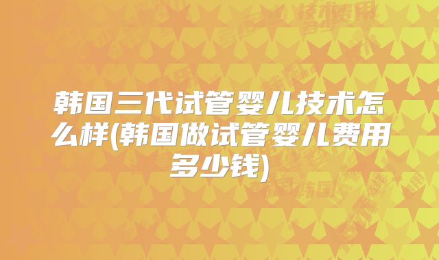 韩国三代试管婴儿技术怎么样(韩国做试管婴儿费用多少钱)