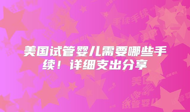 美国试管婴儿需要哪些手续！详细支出分享
