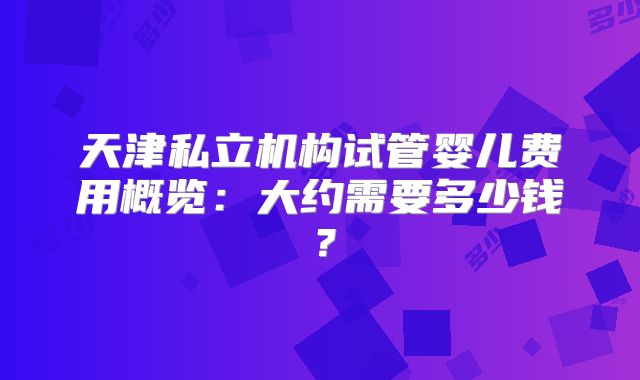 天津私立机构试管婴儿费用概览：大约需要多少钱？