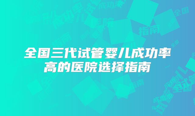全国三代试管婴儿成功率高的医院选择指南