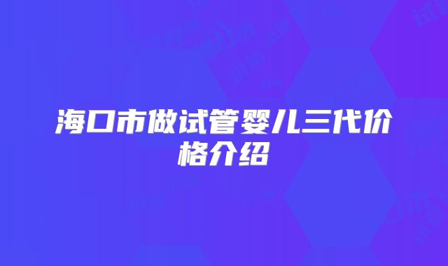 海口市做试管婴儿三代价格介绍