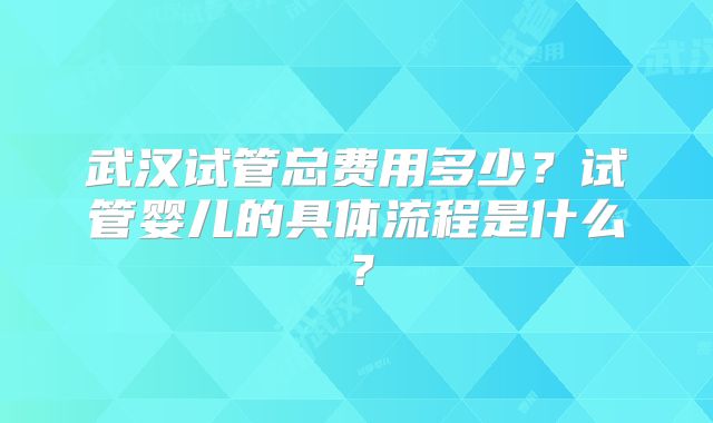 武汉试管总费用多少？试管婴儿的具体流程是什么？