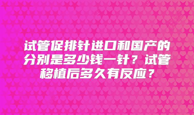 试管促排针进口和国产的分别是多少钱一针?试管移植后多久有反应?
