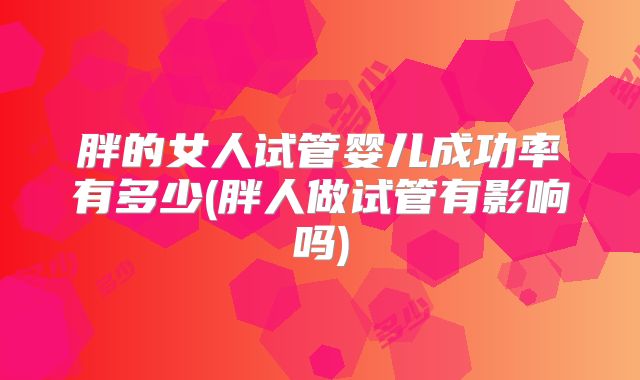 胖的女人试管婴儿成功率有多少(胖人做试管有影响吗)
