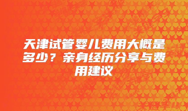 天津试管婴儿费用大概是多少？亲身经历分享与费用建议