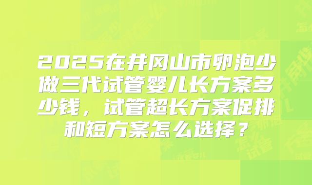 2025在井冈山市卵泡少做三代试管婴儿长方案多少钱,试管超长方案促排和短方案怎么选择?