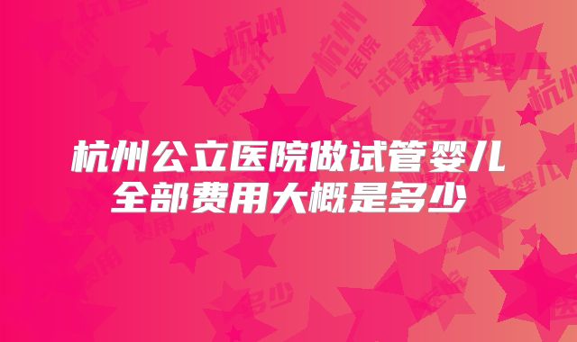 杭州公立医院做试管婴儿全部费用大概是多少