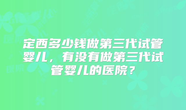 定西多少钱做第三代试管婴儿，有没有做第三代试管婴儿的医院？
