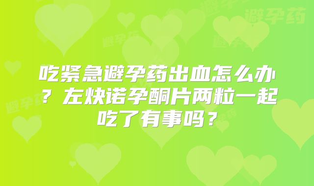 吃紧急避孕药出血怎么办?左炔诺孕酮片两粒一起吃了有事吗?