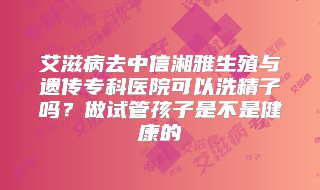 艾滋病去中信湘雅生殖与遗传专科医院可以洗精子吗？做试管孩子是不是健康的