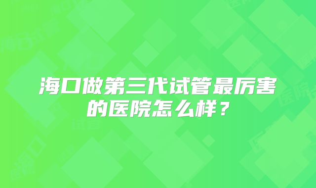 海口做第三代试管最厉害的医院怎么样？