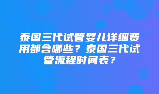 泰国三代试管婴儿详细费用都含哪些?泰国三代试管流程时间表?