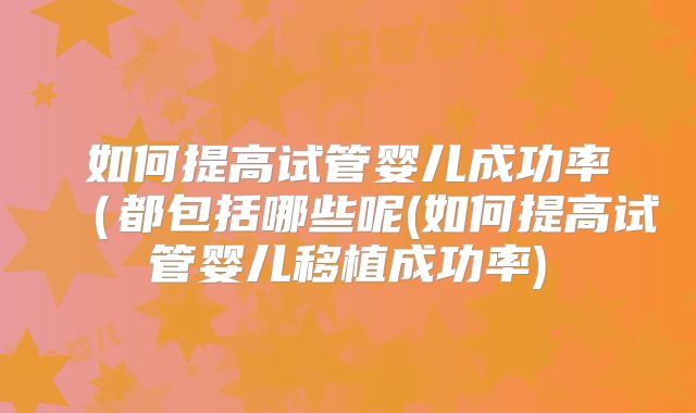 如何提高试管婴儿成功率（都包括哪些呢(如何提高试管婴儿移植成功率)