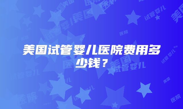 美国试管婴儿医院费用多少钱？