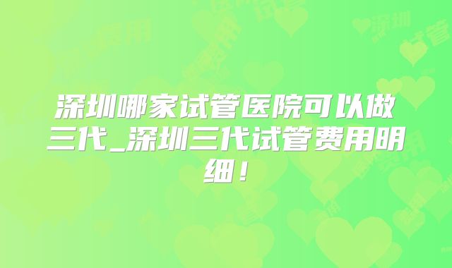深圳哪家试管医院可以做三代_深圳三代试管费用明细！