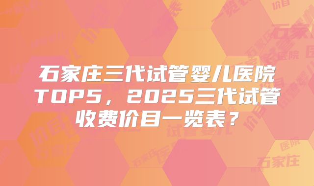 石家庄三代试管婴儿医院TOP5，2025三代试管收费价目一览表？