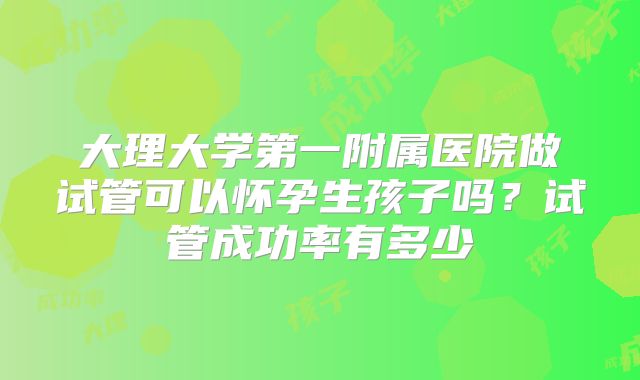 大理大学第一附属医院做试管可以怀孕生孩子吗？试管成功率有多少