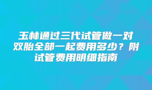 玉林通过三代试管做一对双胎全部一起费用多少？附试管费用明细指南