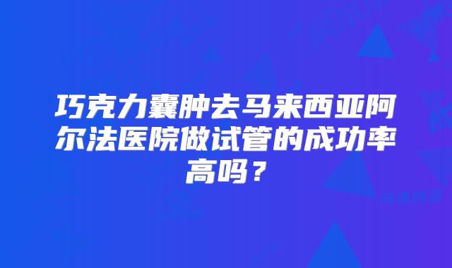 巧克力囊肿去马来西亚阿尔法医院做试管的成功率高吗？