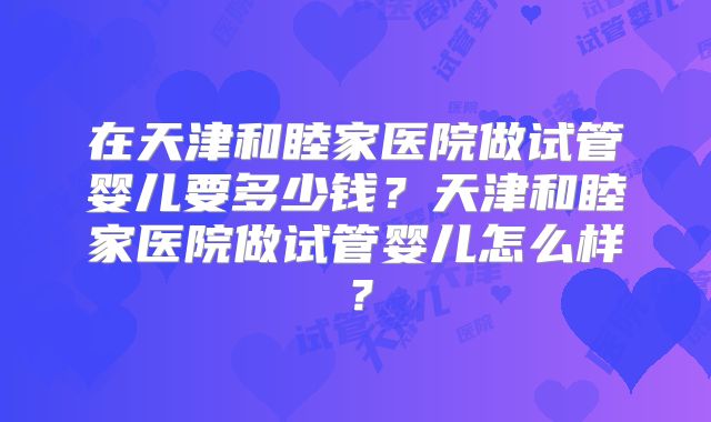 在天津和睦家医院做试管婴儿要多少钱？天津和睦家医院做试管婴儿怎么样？