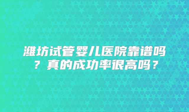 潍坊试管婴儿医院靠谱吗?真的成功率很高吗?