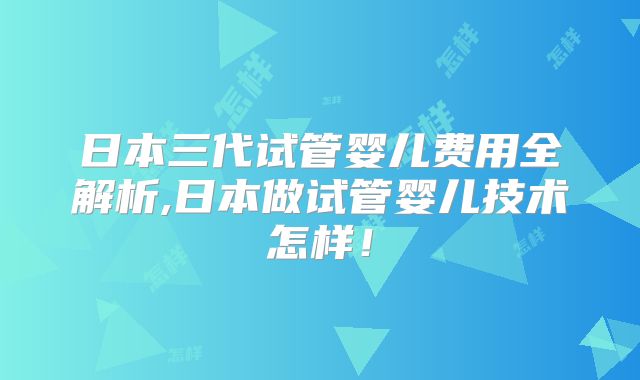 日本三代试管婴儿费用全解析,日本做试管婴儿技术怎样！