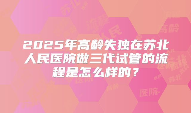 2025年高龄失独在苏北人民医院做三代试管的流程是怎么样的?