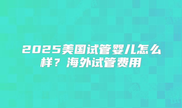 2025美国试管婴儿怎么样？海外试管费用