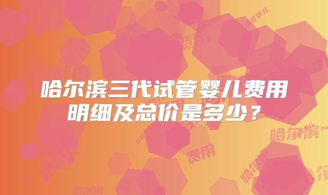 哈尔滨三代试管婴儿费用明细及总价是多少?