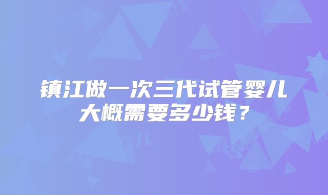 镇江做一次三代试管婴儿大概需要多少钱?