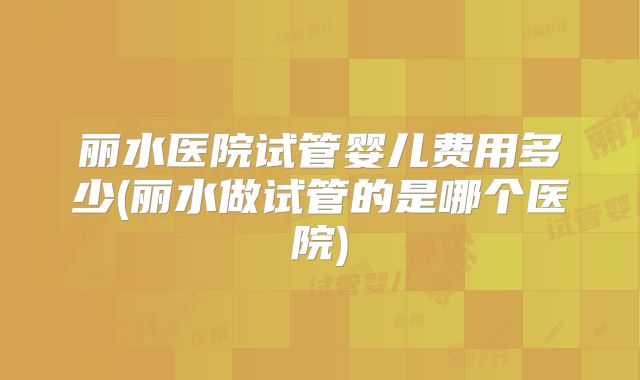 丽水医院试管婴儿费用多少(丽水做试管的是哪个医院)