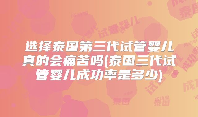 选择泰国第三代试管婴儿真的会痛苦吗(泰国三代试管婴儿成功率是多少)