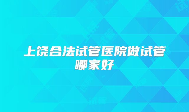 上饶合法试管医院做试管哪家好