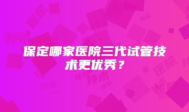 保定哪家医院三代试管技术更优秀？