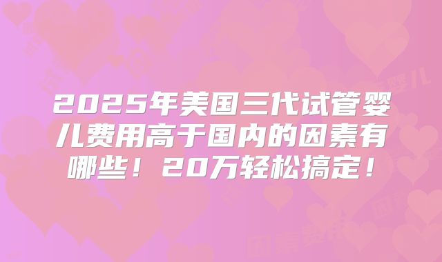 2025年美国三代试管婴儿费用高于国内的因素有哪些！20万轻松搞定！