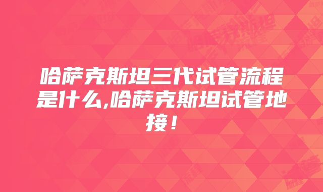 哈萨克斯坦三代试管流程是什么,哈萨克斯坦试管地接！