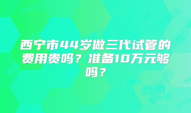 西宁市44岁做三代试管的费用贵吗?准备10万元够吗?