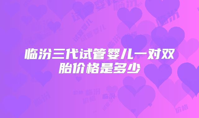 临汾三代试管婴儿一对双胎价格是多少